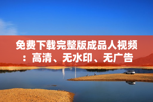 免费下载完整版成品人视频：高清、无水印、无广告