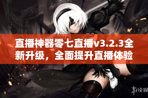 直播神器零七直播v3.2.3全新升级，全面提升直播体验