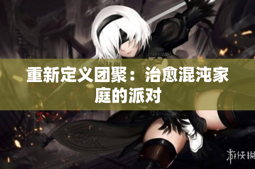 重新定义团聚：治愈混沌家庭的派对