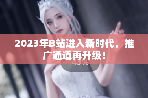 2023年B站进入新时代，推广通道再升级！