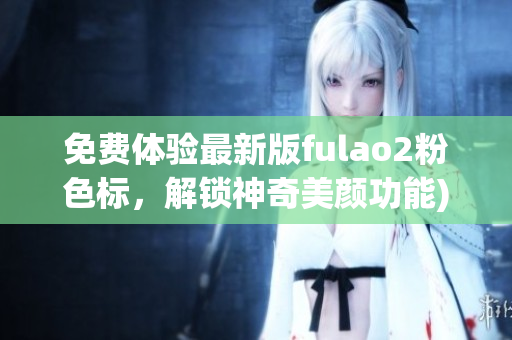 免费体验最新版fulao2粉色标，解锁神奇美颜功能)