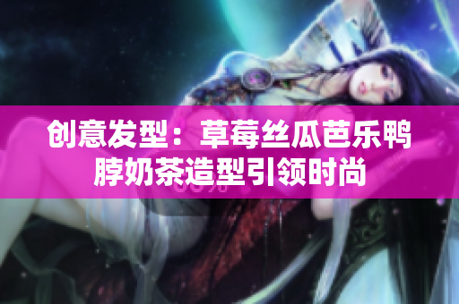 创意发型：草莓丝瓜芭乐鸭脖奶茶造型引领时尚