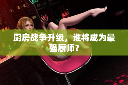 厨房战争升级，谁将成为最强厨师？