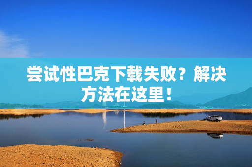 尝试性巴克下载失败？解决方法在这里！