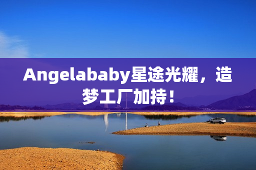Angelababy星途光耀，造梦工厂加持！