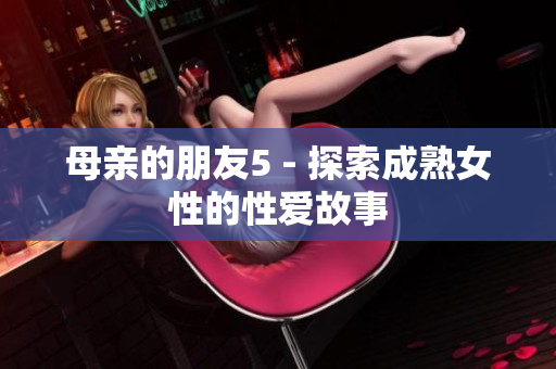 母亲的朋友5 - 探索成熟女性的性爱故事