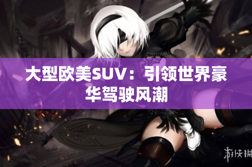 大型欧美SUV：引领世界豪华驾驶风潮