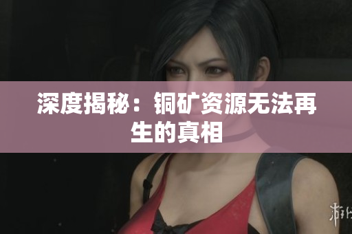 深度揭秘：铜矿资源无法再生的真相
