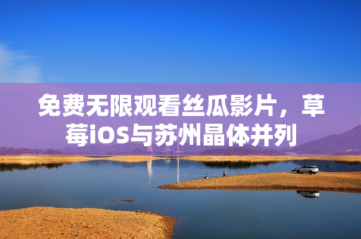 免费无限观看丝瓜影片，草莓iOS与苏州晶体并列
