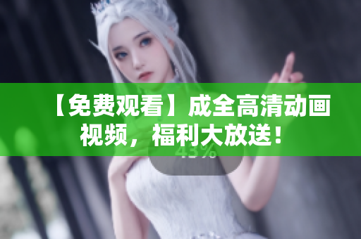 【免费观看】成全高清动画视频，福利大放送！