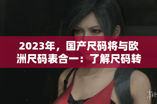 2023年，国产尺码将与欧洲尺码表合一：了解尺码转换更轻松