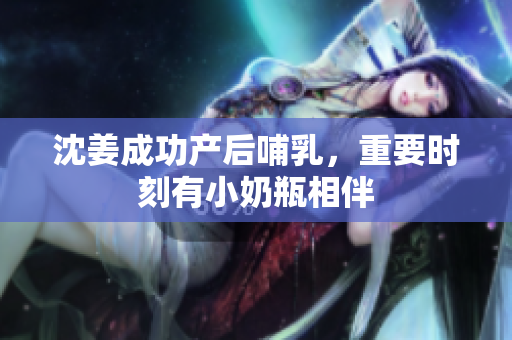 沈姜成功产后哺乳，重要时刻有小奶瓶相伴