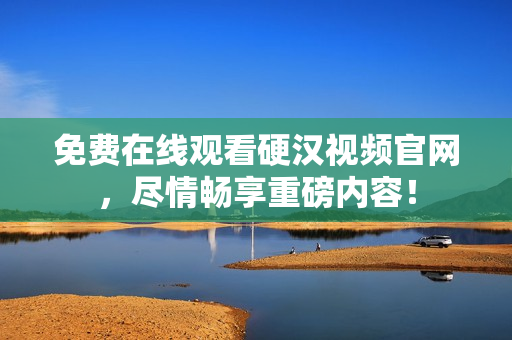 免费在线观看硬汉视频官网，尽情畅享重磅内容！