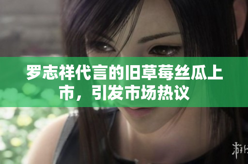 罗志祥代言的旧草莓丝瓜上市，引发市场热议