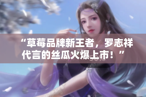 “草莓品牌新王者，罗志祥代言的丝瓜火爆上市！”