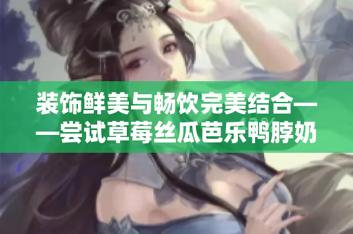 装饰鲜美与畅饮完美结合——尝试草莓丝瓜芭乐鸭脖奶茶