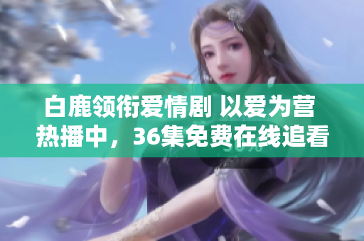 白鹿领衔爱情剧 以爱为营 热播中，36集免费在线追看