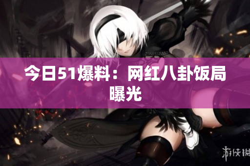 今日51爆料：网红八卦饭局曝光
