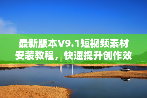 最新版本V9.1短视频素材安装教程，快速提升创作效率