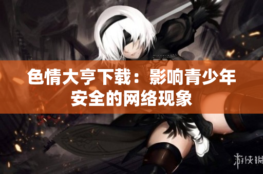 色情大亨下载：影响青少年安全的网络现象