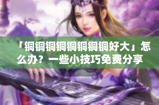 「铜铜铜铜铜铜铜铜好大」怎么办？一些小技巧免费分享