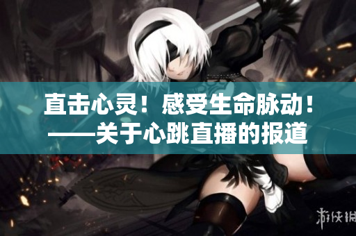 直击心灵！感受生命脉动！——关于心跳直播的报道