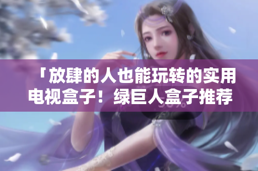 「放肆的人也能玩转的实用电视盒子！绿巨人盒子推荐！」