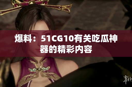 爆料：51CG10有关吃瓜神器的精彩内容