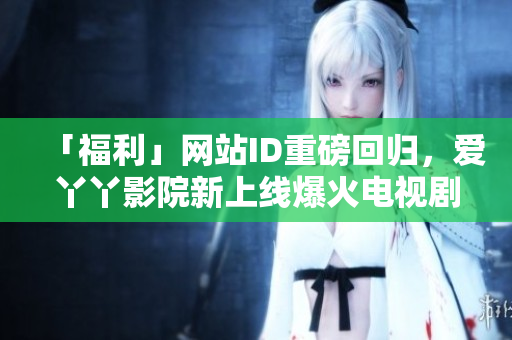 「福利」网站ID重磅回归，爱丫丫影院新上线爆火电视剧！