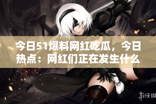 今日51爆料网红吃瓜，今日热点：网红们正在发生什么？