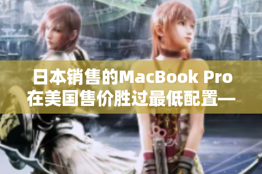 日本销售的MacBook Pro在美国售价胜过最低配置——新闻报道