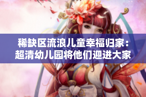 稀缺区流浪儿童幸福归家：超清幼儿园将他们迎进大家庭