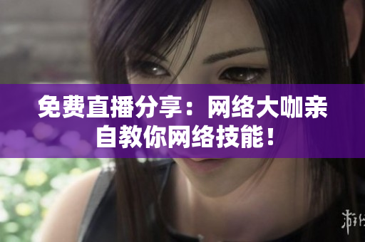 免费直播分享：网络大咖亲自教你网络技能！