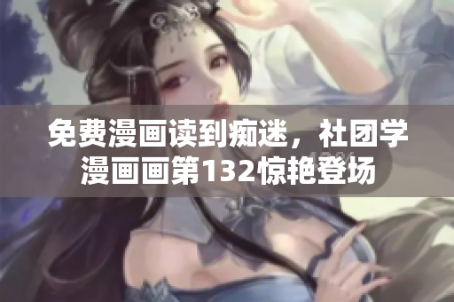 免费漫画读到痴迷，社团学漫画画第132惊艳登场