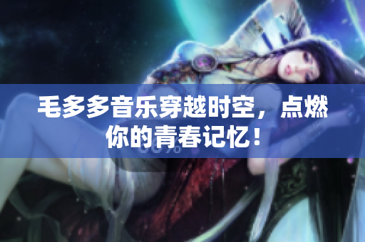 毛多多音乐穿越时空，点燃你的青春记忆！