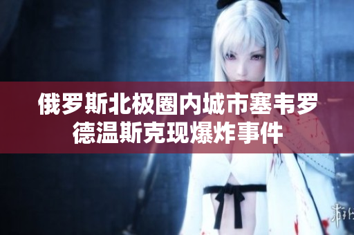 俄罗斯北极圈内城市塞韦罗德温斯克现爆炸事件