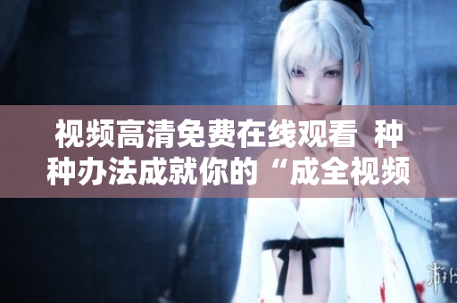 视频高清免费在线观看  种种办法成就你的“成全视频”梦