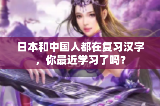 日本和中国人都在复习汉字，你最近学习了吗？
