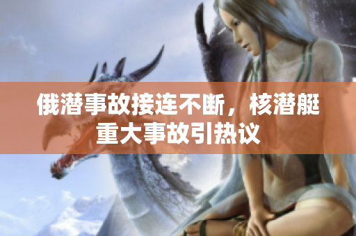 俄潜事故接连不断，核潜艇重大事故引热议