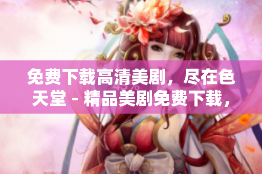 免费下载高清美剧，尽在色天堂 - 精品美剧免费下载，惊喜等你发现