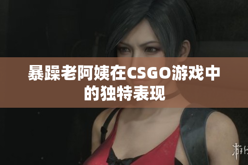暴躁老阿姨在CSGO游戏中的独特表现