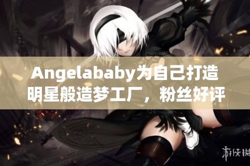 Angelababy为自己打造明星般造梦工厂，粉丝好评！