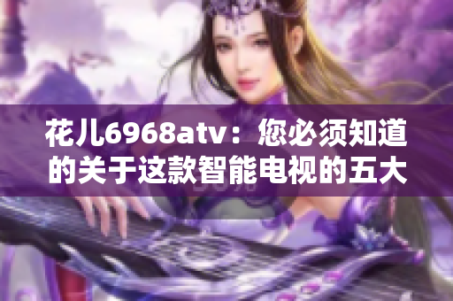 花儿6968atv：您必须知道的关于这款智能电视的五大特点
