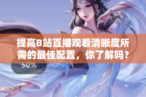 提高B站直播观看清晰度所需的最佳配置，你了解吗？
