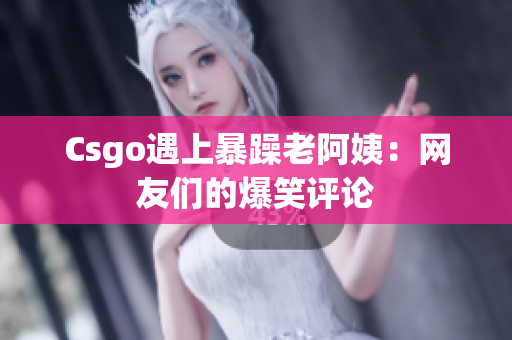 Csgo遇上暴躁老阿姨：网友们的爆笑评论