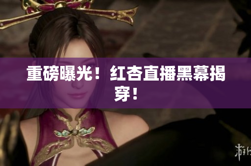 重磅曝光！红杏直播黑幕揭穿！