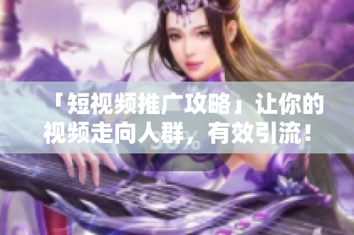 「短视频推广攻略」让你的视频走向人群，有效引流！