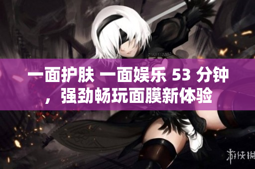 一面护肤 一面娱乐 53 分钟，强劲畅玩面膜新体验