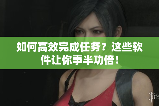 如何高效完成任务？这些软件让你事半功倍！