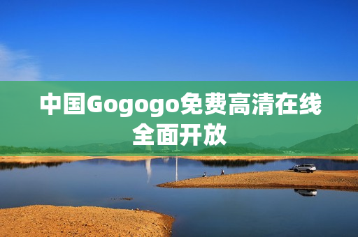 中国Gogogo免费高清在线全面开放